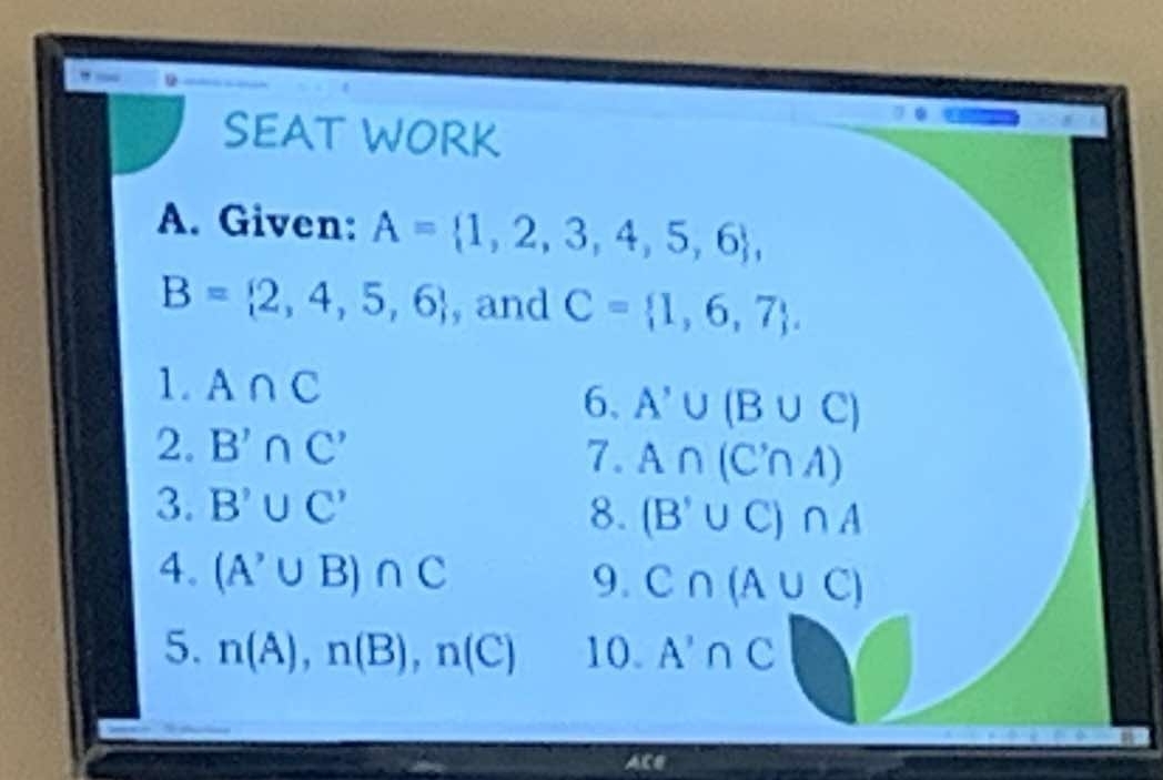 SEAT WORK 
A. Given: A= 1,2,3,4,5,6 ,
B= 2,4,5,6 , and C= 1,6,7. 
1. A∩ C
6、 A'∪ (B∪ C)
2. B'∩ C' 7. A∩ (C'∩ A)
3. B'∪ C' 8. (B'∪ C)∩ A
4. (A^(^,)∪ B)∩ C 9. C∩ (A∪ C)
5. n(A), n(B), n(C) 10. A'∩ C
ACe