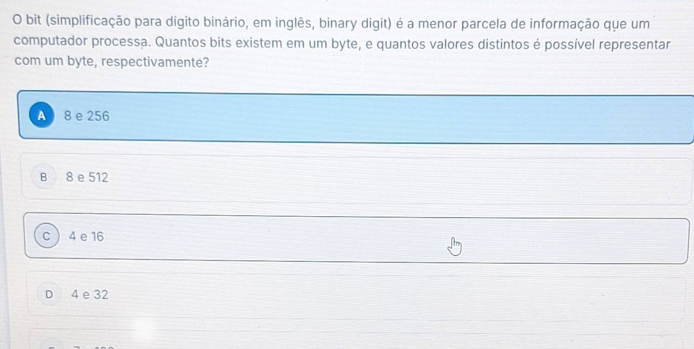 bit (simplificação para dígito binário, em inglês, binary digit) é a menor parcela de informação que um
computador processa. Quantos bits existem em um byte, e quantos valores distintos é possível representar
com um byte, respectivamenté?
A 8 e 256
B 8 e 512
C 4 e 16
D 4 e 32