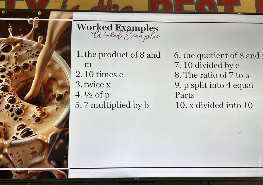 Worked Examples 
1.the product of 8 and 6. the quotient of 8 and 
m 7. 10 divided by c
2. 10 times c 8. The ratio of 7 to a
3. twice x 9. p split into 4 equal 
4. ½ of p Parts 
5. 7 multiplied by b 10. x divided into 10