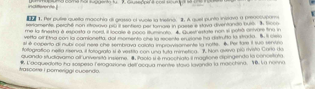 gommapiuma come hai suggerito tu. 7. Giuseppe é cosí sicura di se ct e il parere de u 
indifferente.| 
1. Per pulire quella macchía di grasso ci vuole la trielina: 2. A quel punto iniziavo a preoccuparmi 
seriamente, perché non ritrovavo più il sentiero per tornare in paese e stava diventando buio. 3. Sicco 
me la finestra è esposta a nord, il locale è poco illuminato. 4. Quest'estate non si potrà arrivare fine in 
vetta all'Etna con la camionetta, dal momento che la recente eruzione ha distrutto la strada. 5. Il cielo 
si è coperto di nubi così nere che sembrava calata improvvisamente la notte. 6 Per fare iI suo servizio 
fotografico nella riserva, il fotografo si è vestito con una tuta mimetica. 7. Non avevo più rivisto Carle da 
quando studiavamo all'università insieme. 8. Paolo si è macchiato il maglione dipingendo la cancellata. 
9. L'acquedotto ha sospeso l'erogazione dell'acqua mentre stavo lavando la macchina, 10. La nonna 
trascorre i pomeriggi cucendo.