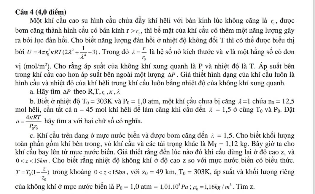 (4,0 điểm)
Một khí cầu cao su hình cầu chứa đầy khí hêli với bán kính lúc không căng là r_0 , được
bơm căng thành hình cầu có bán kính r>r_0 , thì bề mặt của khí cầu có thêm một năng lượng gây
ra bới lực đàn hồi. Cho biết năng lượng đàn hồi ở nhiệt độ không đổi T thì có thể được biểu thị
bởi U=4π r_0^(2kappa RT(2lambda ^2)+ 1/lambda^4 -3). Trong đó lambda =frac rr_0 là hệ số nở kích thước và x là một hằng số có đơn
vi(mol/m^2) 0. Cho rằng áp suất của không khí xung quanh là P và nhiệt độ là T. Áp suất bên
trong khí cầu cao hơn áp suất bên ngoài một lượng ΔP . Giả thiết hình dạng của khí cầu luôn là
hình cầu và nhiệt độ của khí hệli trong khí cầu luôn bằng nhiệt độ của không khí xung quanh.
a. Hãy tìm △ P theo R,T, η , κ , λ
b. Biết ở nhiệt độ T_0=303K và P_0=1,0atm , một khí cầu chưa bị căng lambda =1 chứa n_0=12,5
mol hêli, cần tất cả n=45 mol khí hêli để làm căng khí cầu đến lambda =1,5 ở cùng T_0 và P_0. Đặt
a=frac 4kappa RTP_0r_0 hãy tìm a với hai chữ số có nghĩa.
c. Khí cầu trên đang ở mực nước biển và được bơm căng đến lambda =1,5. Cho biết khối lượng
toàn phần gồm khí bên trong, vỏ khí cầu và các tải trọng khác là M_T=1,12kg :. Bây giờ ta cho
khí cầu bay lên từ mực nước biển. Giả thiết rằng đến lúc nào đó khí cầu dừng lại ở độ cao z, và
0 . Cho biết rằng nhiệt độ không khí ở độ cao z so với mực nước biển có biểu thức.
T=T_0(1-frac zz_0) trong khoảng 0 , với z_0=49km,T_0=303K 4, áp suất và khối lượng riêng
của không khí ở mực nước biển là P_0=1,0atm=1,01.10^5Pa;rho _0=1,16kg/m^3. Tìm z.