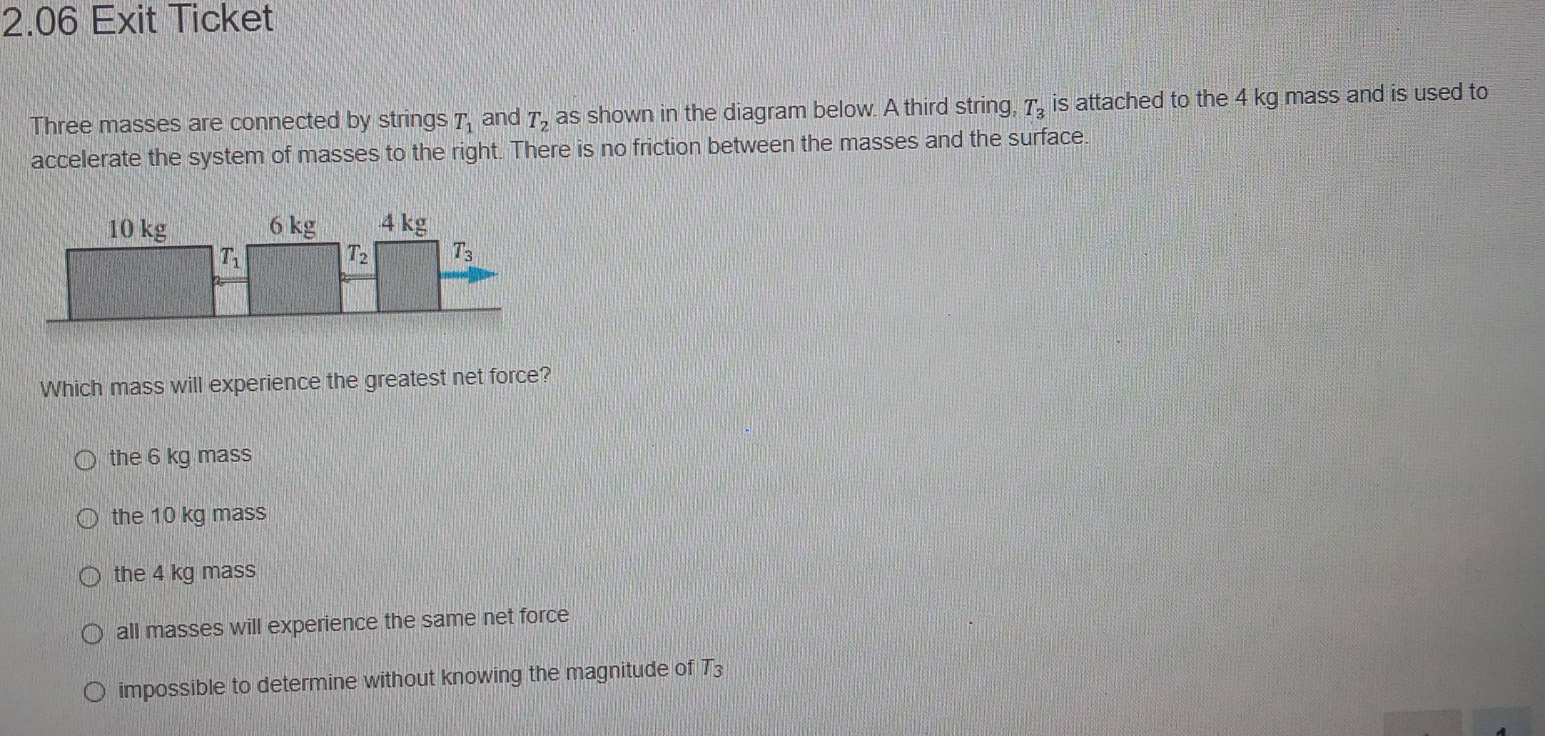 2.06 Exit Ticket
Three masses are connected by strings T_1 and T_2 as shown in the diagram below. A third string, T_3 is attached to the 4 kg mass and is used to
accelerate the system of masses to the right. There is no friction between the masses and the surface.
Which mass will experience the greatest net force?
the 6 kg mass
the 10 kg mass
the 4 kg mass
all masses will experience the same net force
impossible to determine without knowing the magnitude of T_3