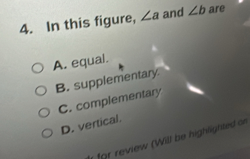 In this figure, ∠ a and ∠ b are
A. equal.
B. supplementary.
C. complementary
D. vertical.
for review (Will be highlighted on