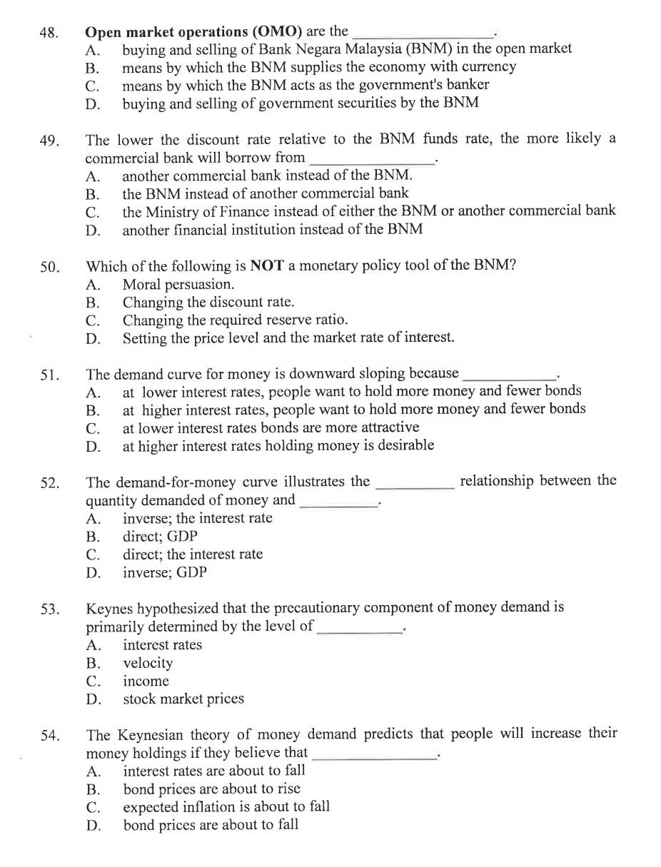 Open market operations (OMO) are the _.
A. buying and selling of Bank Negara Malaysia (BNM) in the open market
B. means by which the BNM supplies the economy with currency
C. means by which the BNM acts as the government's banker
D. buying and selling of government securities by the BNM
49. The lower the discount rate relative to the BNM funds rate, the more likely a
commercial bank will borrow from _.
A. another commercial bank instead of the BNM.
B. the BNM instead of another commercial bank
C. the Ministry of Finance instead of either the BNM or another commercial bank
D. another financial institution instead of the BNM
50. Which of the following is NOT a monetary policy tool of the BNM?
A. Moral persuasion.
B. Changing the discount rate.
C. Changing the required reserve ratio.
D. Setting the price level and the market rate of interest.
51. The demand curve for money is downward sloping because _.
A. at lower interest rates, people want to hold more money and fewer bonds
B. at higher interest rates, people want to hold more money and fewer bonds
C. at lower interest rates bonds are more attractive
D. at higher interest rates holding money is desirable
52. The demand-for-money curve illustrates the _relationship between the
quantity demanded of money and_
.
A. inverse; the interest rate
B. direct; GDP
C. direct; the interest rate
D. inverse; GDP
53. Keynes hypothesized that the precautionary component of money demand is
primarily determined by the level of_
A. interest rates
B. velocity
C. income
D. stock market prices
54. The Keynesian theory of money demand predicts that people will increase their
money holdings if they believe that_ .
A. interest rates are about to fall
B. bond prices are about to rise
C. expected inflation is about to fall
D. bond prices are about to fall