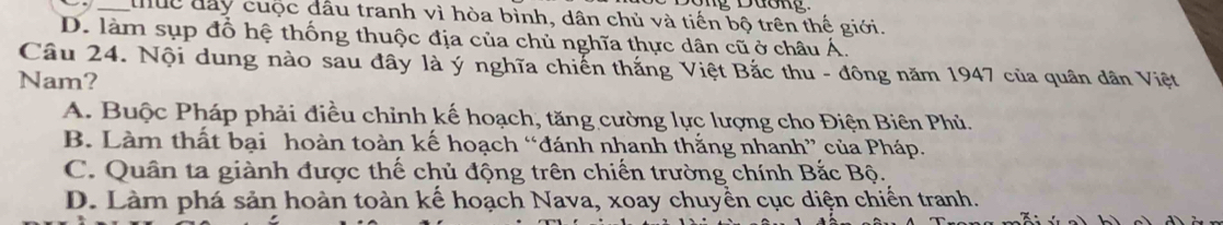 uc đây cuộc đầu tranh vì hòa bình, dân chủ và tiến bộ trên thế giới.
D. làm sụp đổ hệ thống thuộc địa của chủ nghĩa thực dân cũ ở châu Á.
Câu 24. Nội dung nào sau đây là ý nghĩa chiến thắng Việt Bắc thu - đông năm 1947 của quân dân Việt
Nam?
A. Buộc Pháp phải điều chỉnh kế hoạch, tăng cường lực lượng cho Điện Biên Phủ.
B. Làm thất bại hoàn toàn kế hoạch “đánh nhanh thắng nhanh” của Pháp.
C. Quân ta giành được thế chủ động trên chiến trường chính Bắc Bộ.
D. Làm phá sản hoàn toàn kế hoạch Nava, xoay chuyền cục diện chiến tranh.