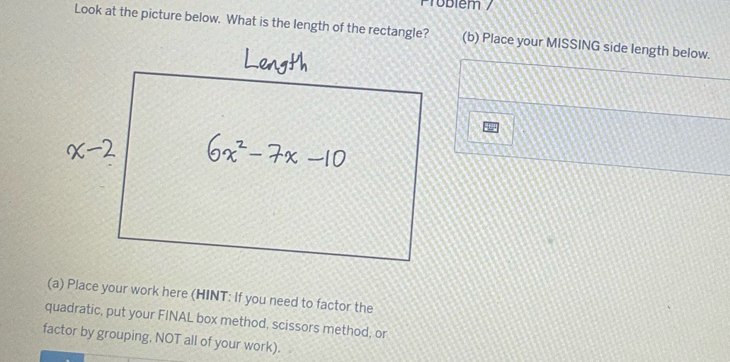 Probiém / 
Look at the picture below. What is the length of the rectangle?(b) Place your MISSING side length below. 
(a) Place your work here (HINT: If you need to factor the 
quadratic, put your FINAL box method, scissors method, or 
factor by grouping, NOT all of your work).