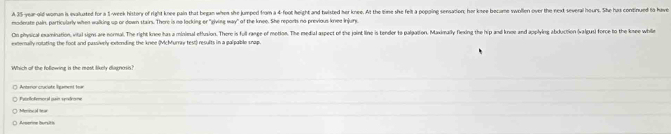 A 35-year-old woman is evaluated for a 1-week history of right knee pain that began when she jumped from a 4-foot height and twisted her knee. At the time she felt a popping sensation; her knee became swollen over the next several hours. She has continued to have
moderate pain, particularly when walking up or down stairs. There is no locking or "giving way" of the knee. She reports no previous knee injury.
On physical examination, vital signs are normal. The right knee has a minimal effusion. There is full range of motion. The medial aspect of the joint line is tender to palpation. Maximally flexing the hip and knee and applying abduction (valgus) force to the knee while
externally rotating the foot and passively extending the knee (McMurray test) results in a palpable snap.
Which of the following is the most likely diagnosis?
Anterior cruciate ligament tear
Patellofemoral pain syndrome
Meniscal tear
Arserine bursitis