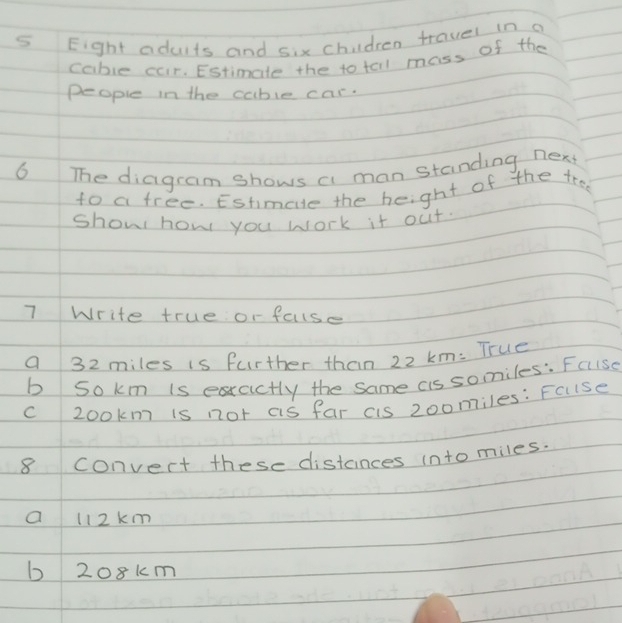 Eight adults and six chidren travel in a
cable car. Estimale the to tall mass of the
people in the cable car.
6 The diagram shows a man standing nex
to a free. Estimale the height of the tree
show how you work it out.
7 Write true or faise
a 32 miles is further than 22 km : True
b sokm is exractly the same cis somiles: Faise
c zookm is not as far cis 200miles : Fcise
8 Convert these distances into miles.
a l12km
b 208km
