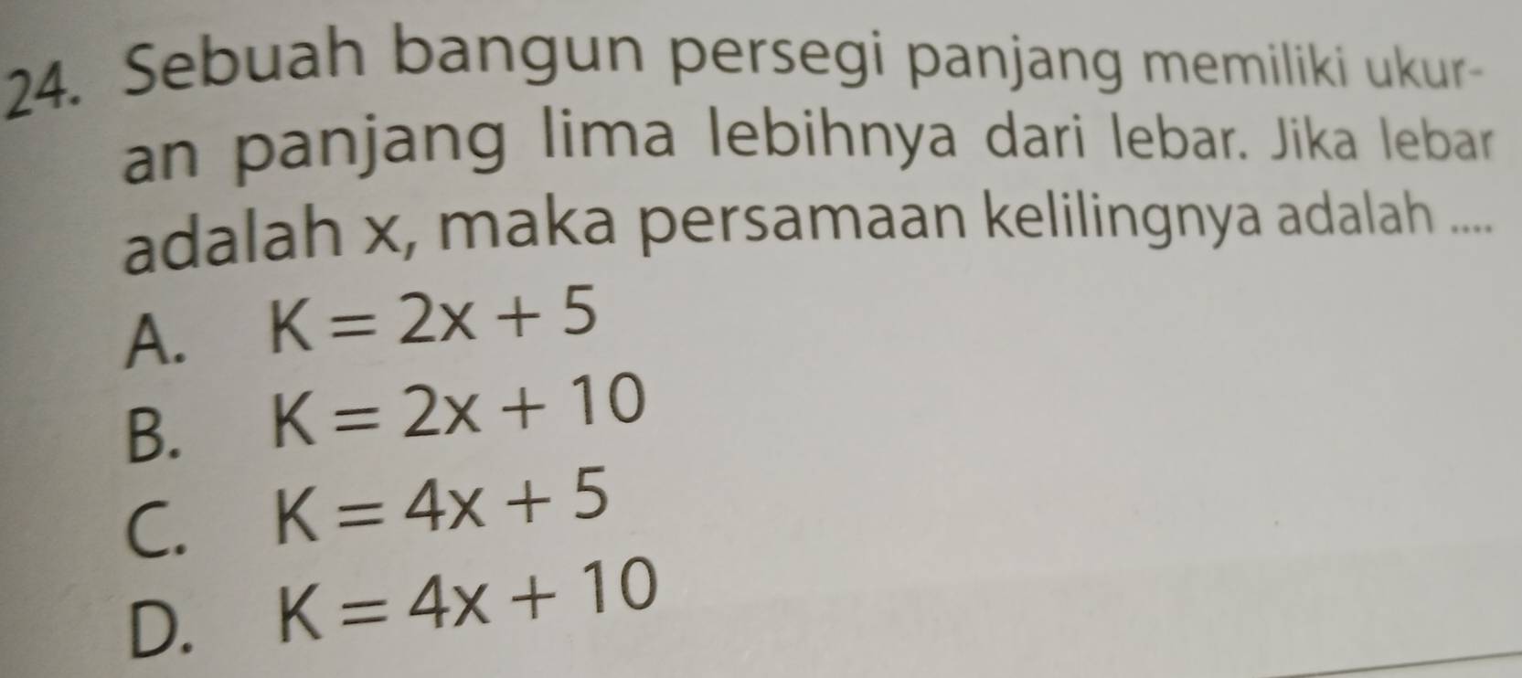 Sebuah bangun persegi panjang memiliki ukur-
an panjang lima lebihnya dari lebar. Jika lebar
adalah x, maka persamaan kelilingnya adalah ....
A. K=2x+5
B. K=2x+10
C. K=4x+5
D. K=4x+10