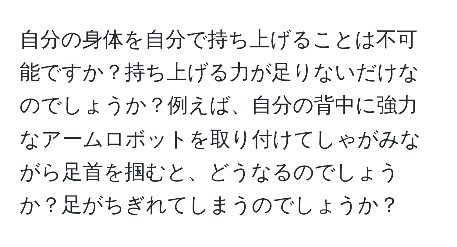 自分の身体を自分で持ち上げることは不可能ですか？持ち上げる力が足りないだけなのでしょうか？例えば、自分の背中に強力なアームロボットを取り付けてしゃがみながら足首を掴むと、どうなるのでしょうか？足がちぎれてしまうのでしょうか？