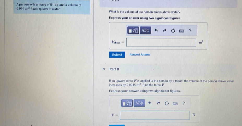 A person with a mass of 81 kg and a volume of
0.096m^3 floats quietly in water. What is the volume of the person that is above water? 
Express your answer using two significant figures.
AΣφ ?
V_above=
m^3
Submit Request Answer 
Part B 
If an upward force F is applied to the person by a friend, the volume of the person above water 
increases by 0.0035m^3 Find the force F
Express your answer using two significant figures.
sqrt[□](□ ) AΣφ ？
F=
N
