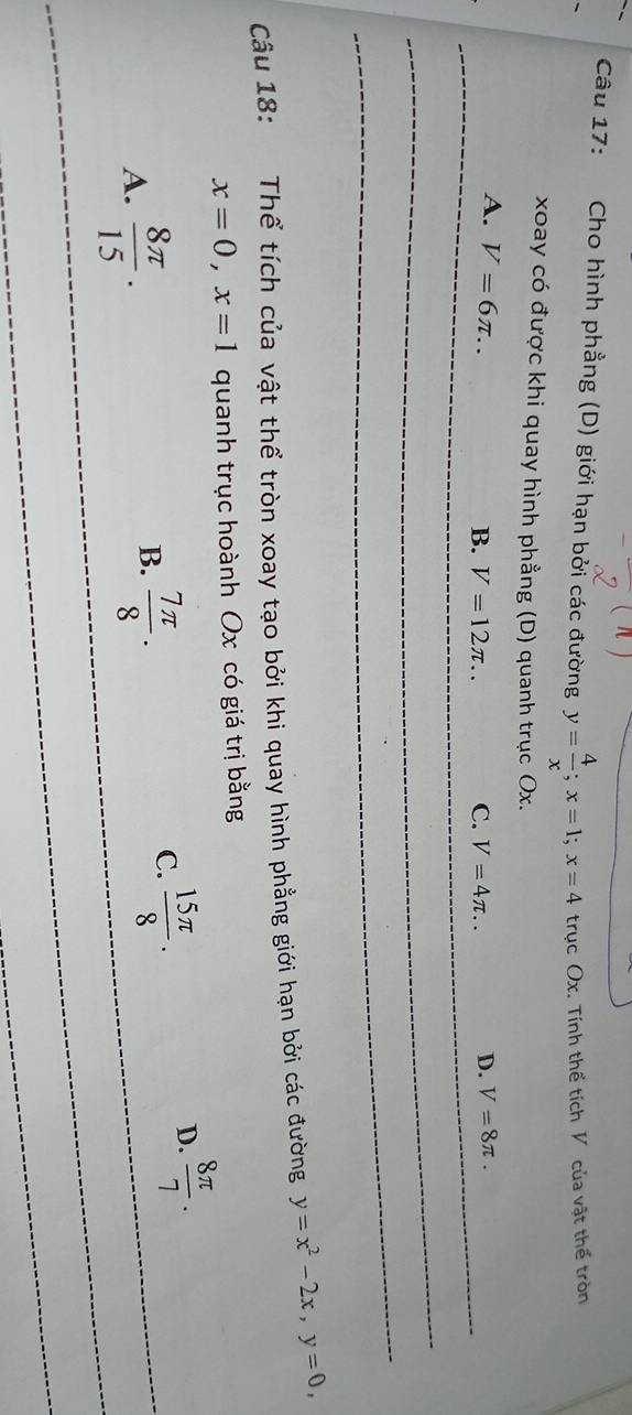 Cho hình phẳng (D) giới hạn bởi các đường y= 4/x ; x=1; x=4 trục Ox. Tính thể tích V của vật thể tròn
xoay có được khi quay hình phẳng (D) quanh trục Ox.
A. V=6π .. D. V=8π.
B. V=12π ... C. V=4π.. 
Câu 18: Thể tích của vật thể tròn xoay tạo bởi khi quay hình phẳng giới hạn bởi các đường y=x^2-2x, y=0,
x=0, x=1 quanh trục hoành Ox có giá trị bằng
D.  8π /7 .
A.  8π /15 .5
B.  7π /8 .
C.  15π /8 .