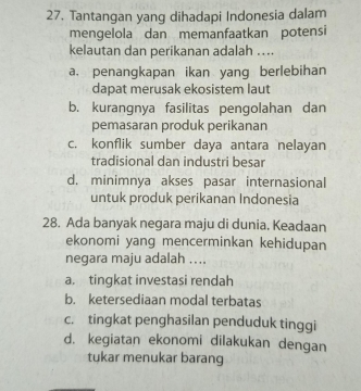 Tantangan yang dihadapi Indonesia dalam
mengelola dan memanfaatkan potensi
kelautan dan perikanan adalah ....
a. penangkapan ikan yang berlebihan
dapat merusak ekosistem laut
b. kurangnya fasilitas pengolahan dan
pemasaran produk perikanan
c. konflik sumber daya antara nelayan
tradisional dan industri besar
d. minimnya akses pasar internasional
untuk produk perikanan Indonesia
28. Ada banyak negara maju di dunia. Keadaan
ekonomi yang mencerminkan kehidupan
negara maju adalah ....
a. tingkat investasi rendah
b. ketersediaan modal terbatas
c. tingkat penghasilan penduduk tinggi
d. kegiatan ekonomi dilakukan dengan
tukar menukar barang