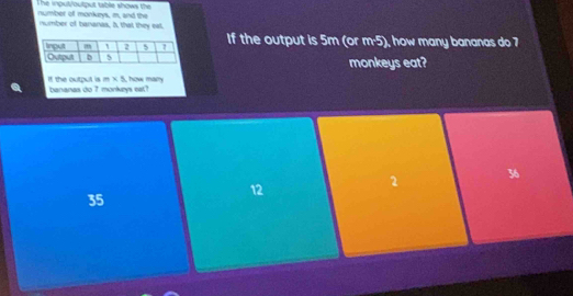 number of monkeys, m, and the The input/output table shows the
number of bananas. A that they eat.
If the output is 5m (or m^(-5) how many bananas do 7
monkeys eat?
m* 5
If the output is bananas do 7 monkeys eat? , how mary
12
2 36
35