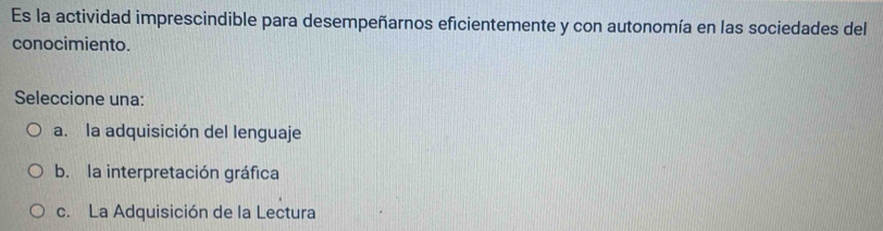 Es la actividad imprescindible para desempeñarnos eficientemente y con autonomía en las sociedades del
conocimiento.
Seleccione una:
a. la adquisición del lenguaje
b. la interpretación gráfica
c. La Adquisición de la Lectura