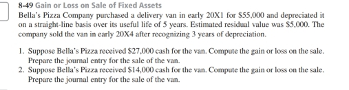 8-49 Gain or Loss on Sale of Fixed Assets 
Bella’s Pizza Company purchased a delivery van in early 20X1 for $55,000 and depreciated it 
on a straight-line basis over its useful life of 5 years. Estimated residual value was $5,000. The 
company sold the van in early 20X4 after recognizing 3 years of depreciation. 
1. Suppose Bella’s Pizza received $27,000 cash for the van. Compute the gain or loss on the sale. 
Prepare the journal entry for the sale of the van. 
2. Suppose Bella's Pizza received $14,000 cash for the van. Compute the gain or loss on the sale. 
Prepare the journal entry for the sale of the van.