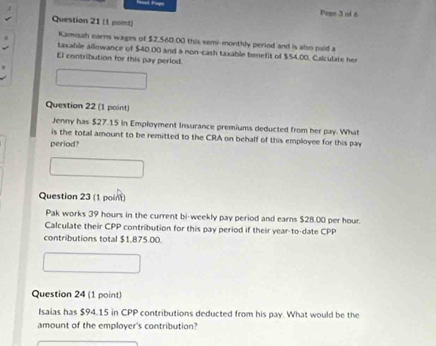 Fomm 3 of 6 
Question 21 (1 point) 
Kamisah carns wages of $2,560.00 this semi-monthly period and is also paid a 
taxable allowance of $40.00 and a non-cash taxable benefit of $54.00. Calculate her 
El contribution for this pay period. 
Question 22 (1 point) 
Jenny has $27.15 In Employment Insurance premiums deducted from her pay. What 
is the total amount to be remitted to the CRA on behalf of this employee for this pay 
period? 
Question 23 (1 point) 
Pak works 39 hours in the current bi-weekly pay period and earns $28.00 per hour. 
Calculate their CPP contribution for this pay period if their year -to-date CPP
contributions total $1,875.00. 
Question 24 (1 point) 
Isaias has $94.15 in CPP contributions deducted from his pay. What would be the 
amount of the employer's contribution?