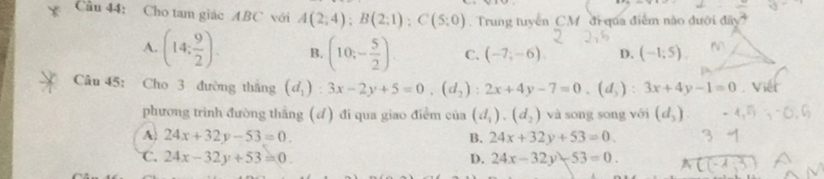 Cho tam giác ABC với A(2;4); B(2;1); C(5;0) Trung tuyển CM đi qua điểm nào đưới đây
A. (14: 9/2 ). B. (10;- 5/2 ). C. (-7,-6) D. (-1;5). 
Câu 45: Cho 3 đường thắng (d_1):3x-2y+5=0, (d_2):2x+4y-7=0, (d_3):3x+4y-1=0. Viết
phương trình đường thắng (đ) đi qua giao điểm của (d_1),(d_2) và song song với (d_3)
A. 24x+32y-53=0. B. 24x+32y+53=0.
C. 24x-32y+53=0. D. 24x-32y-53=0. A