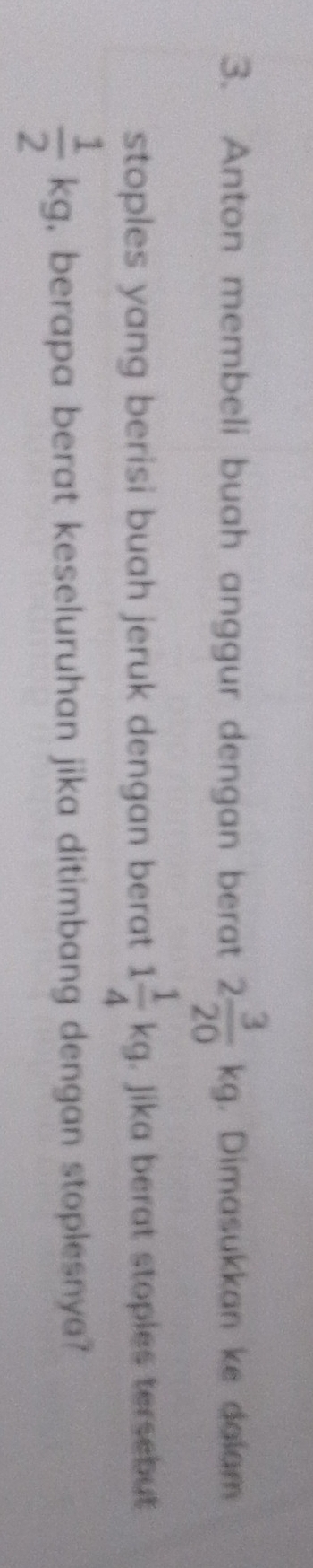 Anton membeli buah anggur dengan berat 2 3/20 kg. Dimasukkan ke dalam 
stoples yang berisi buah jeruk dengan berat 1 1/4 kg. Jika berat stoples tersebut
 1/2 kg , berapa berat keseluruhan jika ditimbang dengan stoplesnya?