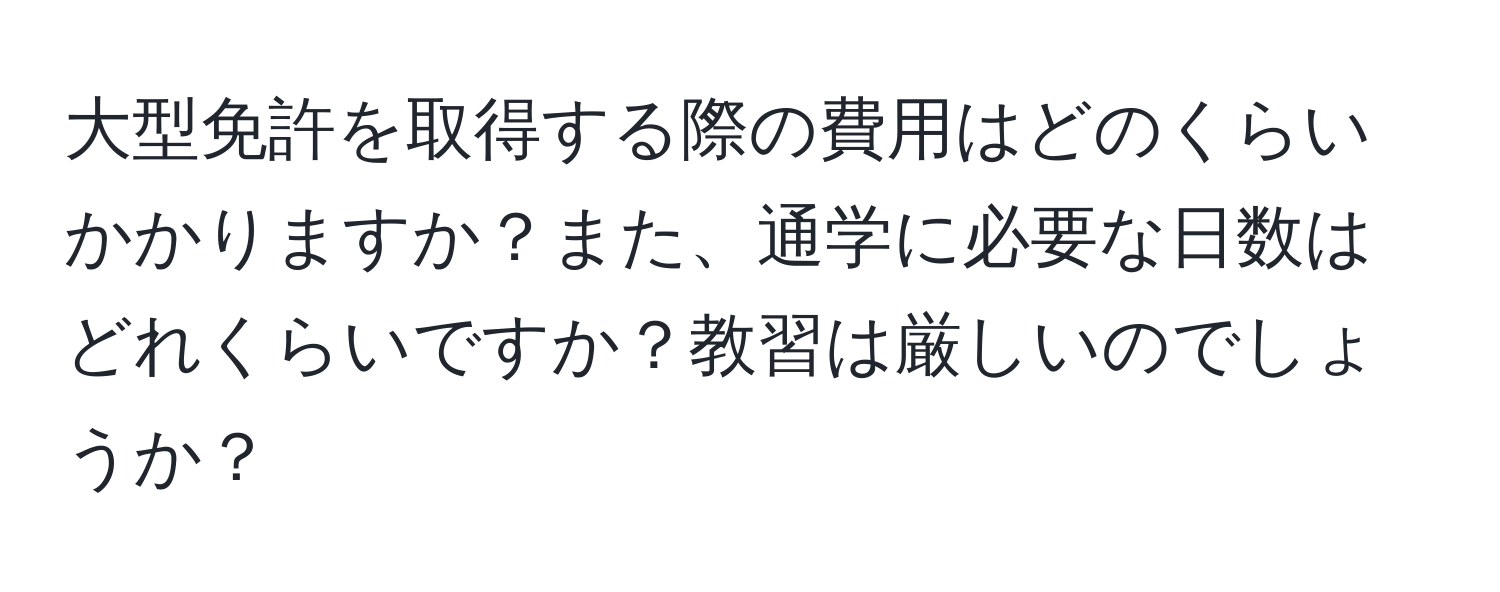 大型免許を取得する際の費用はどのくらいかかりますか？また、通学に必要な日数はどれくらいですか？教習は厳しいのでしょうか？