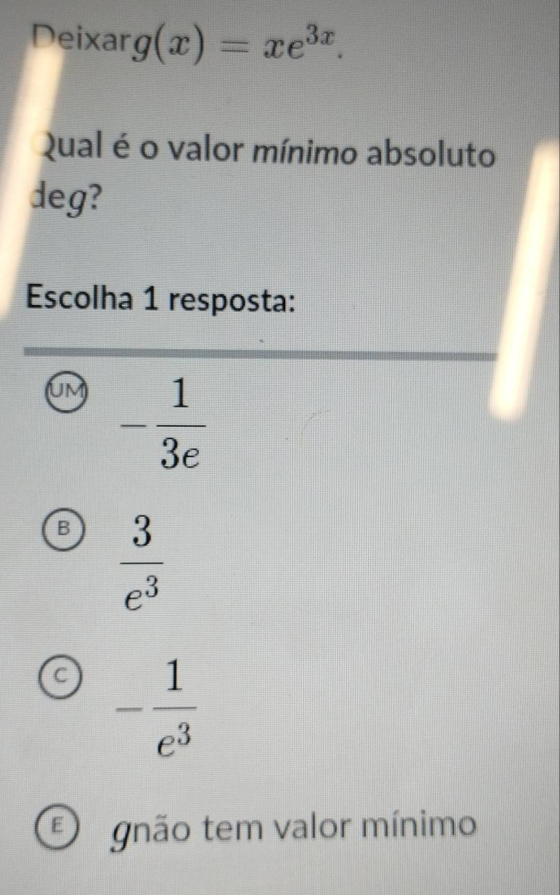 Deixar g(x)=xe^(3x). 
Qual é o valor mínimo absoluto
deg?
Escolha 1 resposta:
UM - 1/3e 
B  3/e^3 
C - 1/e^3 
F gnão tem valor mínimo