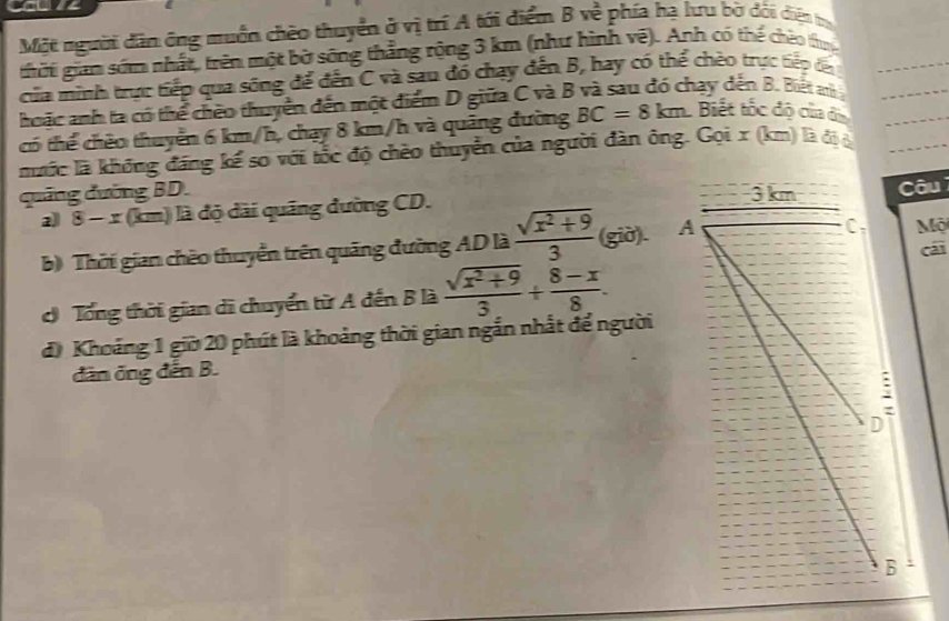 CU 
Một người dân ông muồn chèo thuyển ở vị trí A tới điểm B về phía hạ lưu bờ dối diện trự 
thời giam sớm nhất, trên một bờ sông thắng rộng 3 km (như hình vệ). Anh có thể chéo thực 
của minh trực tiếp qua sông để đến C và sau đồ chạy đến B, hay có thể chèo trực tiếp đa 
hoặc anh ta có thể chêo thuyển đến một điểm D giữa C và B và sau đó chạy dến B. Biết a
có thể chêo thuyển 6 km/h, chạy 8 km/h và quảng đường BC=8km Biết tốc độ của đị 
nưốc là không đăng kể so với tốc độ chèo thuyển của người đàn ông. Gọi x (km) là độ i 
quảng đường BD. Câu 
a) 8 - x (km) là độ dài quảng đường CD. 
b) Thời gian chèo thuyển trên quãng đường AD là  (sqrt(x^2+9))/3  (giờ). Mộ cái 
Tổng thời gian di chuyển từ A đến B là  (sqrt(x^2+9))/3 /  (8-x)/8 . 
đi Khoảng 1 giờ 20 phút là khoảng thời gian ngắn nhất để người 
dân ông đến B.