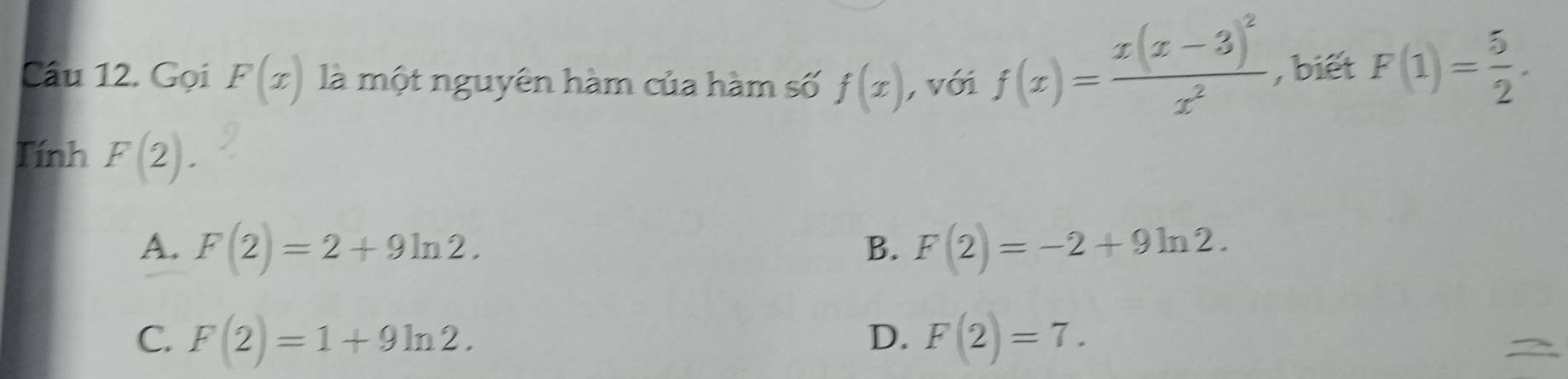 Cầu 12. Gọi F(x) là một nguyên hàm của hàm số f(x) , với f(x)=frac x(x-3)^2x^2 , biết F(1)= 5/2 . 
Tính F(2).
A. F(2)=2+9ln 2. F(2)=-2+9ln 2. 
B.
C. F(2)=1+9ln 2. D. F(2)=7.