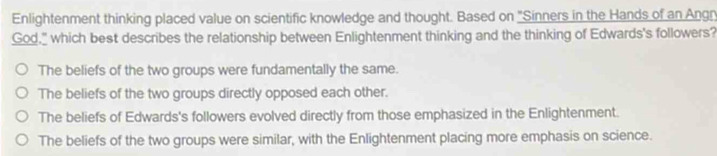 Enlightenment thinking placed value on scientific knowledge and thought. Based on "Sinners in the Hands of an Angn
God," which best describes the relationship between Enlightenment thinking and the thinking of Edwards's followers?
The beliefs of the two groups were fundamentally the same.
The beliefs of the two groups directly opposed each other.
The beliefs of Edwards's followers evolved directly from those emphasized in the Enlightenment.
The beliefs of the two groups were similar, with the Enlightenment placing more emphasis on science.