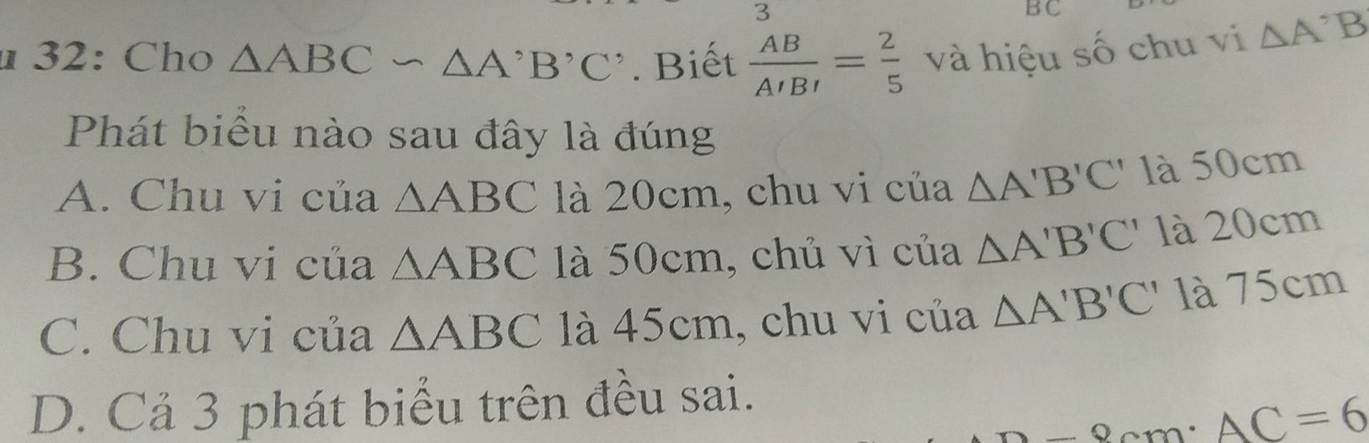 3
BC
u 32: Cho △ ABC∽ △ A'B'C'. Biết  AB/A'B' = 2/5  và hiệu số chu vi △ A^(^,)B
Phát biểu nào sau đây là đúng
A. Chu vi của △ ABC là 20cm, chu vi của △ A'B'C' là 50cm
B. Chu vi của △ ABC là 50cm, chủ vì của △ A'B'C' là 20cm
C. Chu vi của △ ABC là 45cm, chu vi của △ A'B'C' là 75cm
D. Cả 3 phát biểu trên đều sai.
-8cm· AC=6