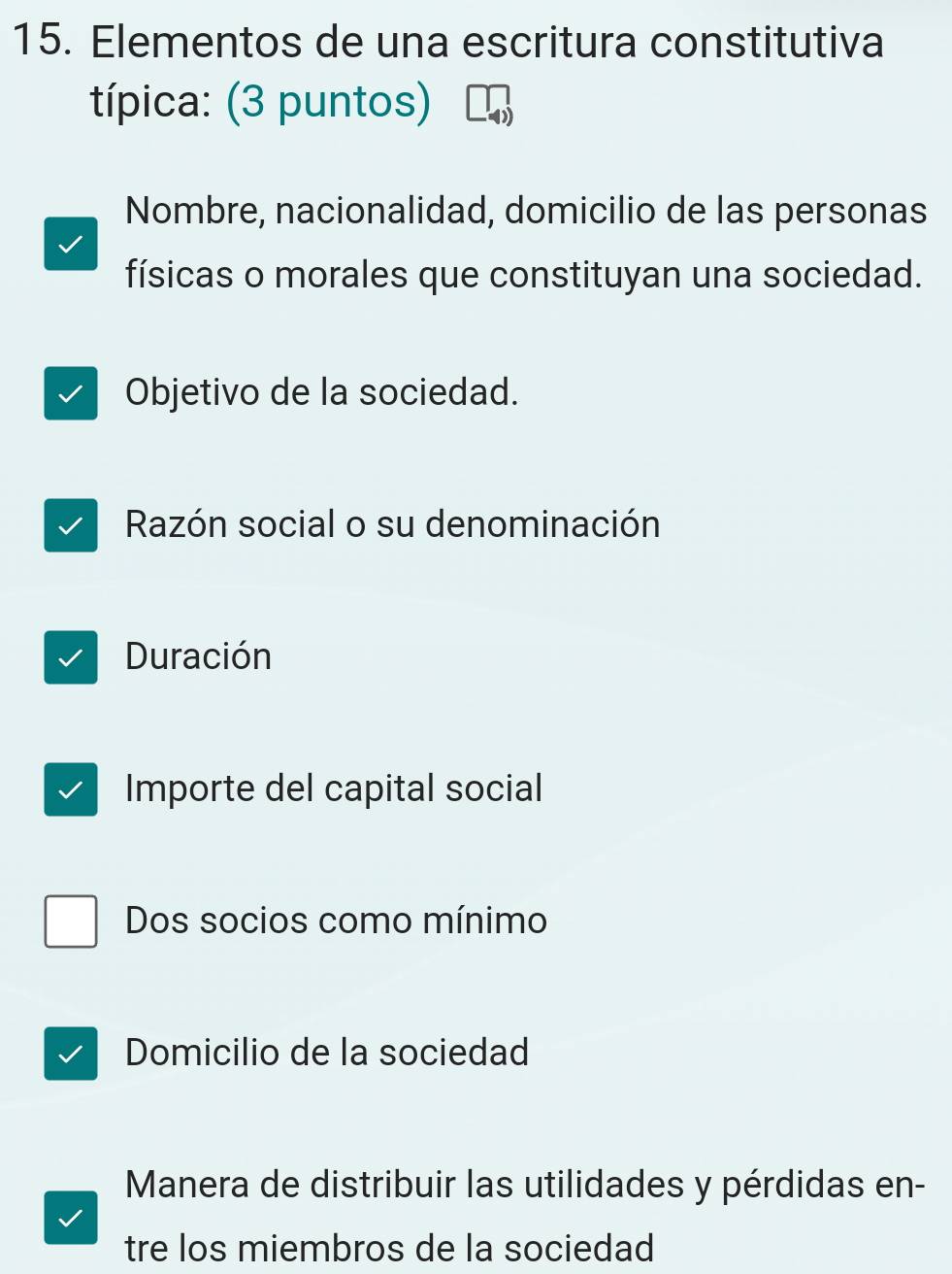 Elementos de una escritura constitutiva
típica: (3 puntos)
Nombre, nacionalidad, domicilio de las personas
físicas o morales que constituyan una sociedad.
Objetivo de la sociedad.
Razón social o su denominación
Duración
Importe del capital social
Dos socios como mínimo
Domicilio de la sociedad
Manera de distribuir las utilidades y pérdidas en-
tre los miembros de la sociedad