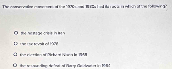 The conservative movement of the 1970s and 1980s had its roots in which of the following?
the hostage crisis in Iran
the tax revolt of 1978
the election of Richard Nixon in 1968
the resounding defeat of Barry Goldwater in 1964