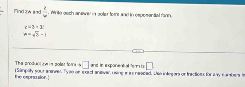 Find zw and  z/w . Write each answer in polar form and in exponential form.
z=3+3i
w=sqrt(3)-i
The product zw in polar form is □ and in exponential form is □. 
(Simplify your answer. Type an exact answer, using π as needed. Use integers or fractions for any numbers in 
the expression.)