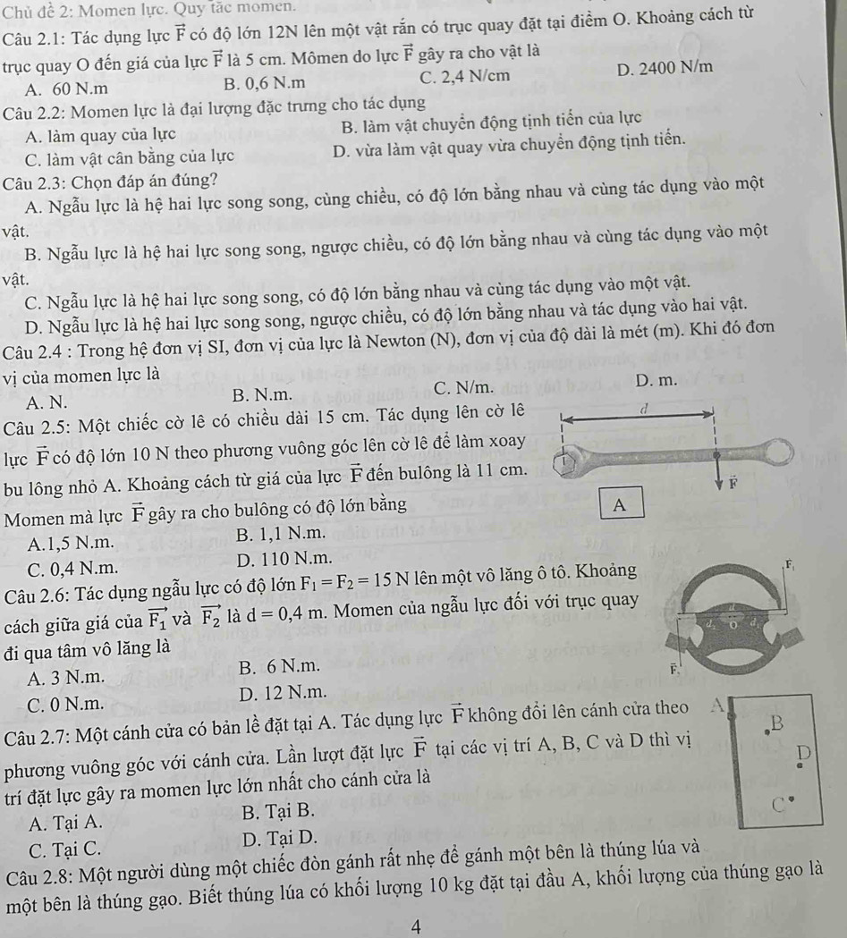 Chủ đề 2: Momen lực. Quy tặc momen.
Câu 2.1: Tác dụng lực vector F có độ lớn 12N lên một vật rắn có trục quay đặt tại điểm O. Khoảng cách từ
trục quay O đến giá của lực vector F là 5 cm. Mômen do lực vector F gây ra cho vật là
A. 60 N.m B. 0,6 N.m C. 2,4 N/cm D. 2400 N/m
Câu 2.2: Momen lực là đại lượng đặc trưng cho tác dụng
A. làm quay của lực B. làm vật chuyển động tịnh tiển của lực
C. làm vật cân bằng của lực D. vừa làm vật quay vừa chuyển động tịnh tiến.
Câu 2.3: Chọn đáp án đúng?
A. Ngẫu lực là hệ hai lực song song, cùng chiều, có độ lớn bằng nhau và cùng tác dụng vào một
vật.
B. Ngẫu lực là hệ hai lực song song, ngược chiều, có độ lớn bằng nhau và cùng tác dụng vào một
vật.
C. Ngẫu lực là hệ hai lực song song, có độ lớn bằng nhau và cùng tác dụng vào một vật.
D. Ngẫu lực là hệ hai lực song song, ngược chiều, có độ lớn bằng nhau và tác dụng vào hai vật.
Câu 2.4 : Trong hệ đơn vị SI, đơn vị của lực là Newton (N), đơn vị của độ dài là mét (m). Khi đó đơn
vị của momen lực là
A. N. B. N.m. C. N/m.
Câu 2.5: Một chiếc cờ lê có chiều dài 15 cm. Tác dụng lên cờ lê
lựrc vector F có độ lớn 10 N theo phương vuông góc lên cờ lê để làm xoay
bu lông nhỏ A. Khoảng cách từ giá của lực vector F đến bulông là 11 cm.
Momen mà lực vector F * gây ra cho bulông có độ lớn bằng
A.1,5 N.m. B. 1,1 N.m.
C. 0,4 N.m. D. 110 N.m.
Câu 2.6: Tác dụng ngẫu lực có độ lớn F_1=F_2=15N lên một vô lăng ô tô. Khoảng
cách giữa giá của vector F_1 và vector F_2 là d=0,4m. Momen của ngẫu lực đối với trục quay
đi qua tâm vô lăng là
A. 3 N.m. B. 6 N.m.
C. 0 N.m. D. 12 N.m.
B
Câu 2.7: Một cánh cửa có bản lề đặt tại A. Tác dụng lực vector F không đổi lên cánh cửa theo A
phương vuông góc với cánh cửa. Lần lượt đặt lực vector F tại các vị trí A, B, C và D thì vị
đrí đặt lực gây ra momen lực lớn nhất cho cánh cửa là D
A. Tại A. B. Tại B.
C
C. Tại C. D. Tại D.
Câu 2.8: Một người dùng một chiếc đòn gánh rất nhẹ để gánh một bên là thúng lúa và
một bên là thúng gạo. Biết thúng lúa có khối lượng 10 kg đặt tại đầu A, khối lượng của thúng gạo là
4