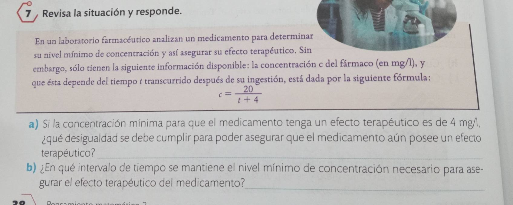 Revisa la situación y responde. 
En un laboratorio farmacéutico analizan un medicamento para determinar 
su nivel mínimo de concentración y así asegurar su efecto terapéutico. Sin 
embargo, sólo tienen la siguiente información disponible: la concentración c del fármaco (en mg/l), y
que ésta depende del tiempo t transcurrido después de su ingestión, está dada por la siguiente fórmula:
c= 20/t+4 
a) Si la concentración mínima para que el medicamento tenga un efecto terapéutico es de 4 mg/l, 
¿qué desigualdad se debe cumplir para poder asegurar que el medicamento aún posee un efecto 
terapéutico?_ 
b) ¿En qué intervalo de tiempo se mantiene el nivel mínimo de concentración necesario para ase- 
gurar el efecto terapéutico del medicamento?_