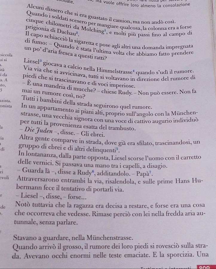 botidale. 1, ma vuole offrire loro almeno la consolazione
Alcuni dissero che si era guastato il camion, ma non andò così.
Quando í soldati scesero per mangiare qualcosa, la colonna era a forse
cinque chilometri da Molching', e molti più passì fino al campo di
prigionia di Dachau².
Il capo schiacciò la sigaretta e pose agli altri una domanda impregnata
di fumo: - Quando è stata lultima volta che abbiamo fatto prendere
un po’ d’aria fresca a questi ratti?
piccola
 
ui sī Liese 1^3 giocava a calcio nella Himmelstrasse⁴ quando s’udì il rumore.
i tà Via via che si avvicinava, tutti si voltavano in direzione del rumore di
a. A
í da piedi che si trascinavano e di voci imperiose.
to, - È una mandria di mucche? - chiese Rudy. - Non può essere. Non fa
3 mai un rumore così, no?
azista. Tutti i bambini della strada seguirono quel rumore.
onista In un appartamento ai piani alti, proprio sull’angolo con la München-
strasse, una vecchia signora con una voce di cattivo augurio individuò
per tutti la provenienza esatta del trambusto.
- Die Juden −, disse. - Gli ebrei.
ia Altra gente comparve in strada, dove già era sfilato, trascinandosi, un
di gruppo di ebrei e di altri delinquenti³.
In lontananza, dalla parte opposta, Liesel scorse l’uomo con il carretto
delle vernici. Si passava una mano tra i capelli, a disagio.
ci - Guarda là -, disse a Rudy®, additandolo. - Papà⁷.
evoli Attraversarono entrambi la via, risalendola, e sulle prime Hans Hu-
bermann fece il tentativo di portarli via.
- Liesel -, disse, - forse...
de Notò tuttavia che la ragazza era decisa a restare, e forse era una cosa
che occorreva che vedesse. Rimase perciò con lei nella fredda aria au-
tunnale, senza parlare.
Stavano a guardare, nella Münchenstrasse.
Quando arrivò il grosso, il rumore dei loro piedi si rovesciò sulla stra-
da, Avevano occhi enormi nelle teste emaciate. E la sporcizia. Una