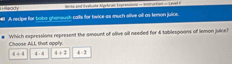 Ready Write and Evaluate Algebraic Expressions — Instruction — Level F
A recipe for baba ghanoush calls for twice as much olive oil as lemon juice.
Which expressions represent the amount of olive oil needed for 4 tablespoons of lemon juice?
Choose ALL that apply.
4+4 4-4 4+2 4· 2