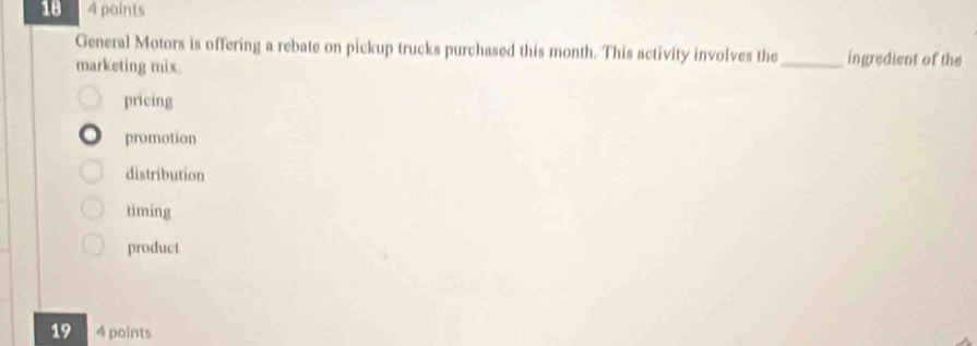 18 4 points
General Motors is offering a rebate on pickup trucks purchased this month. This activity involves the _ingredient of the
marketing mix.
pricing
promotion
distribution
timing
product
19 4 points