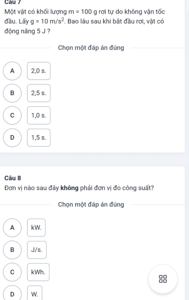 Cau 7
Một vật có khối lượng m=100g rơi tự do không vận tốc
đầu. Lấy g=10m/s^2. Bao lâu sau khi bắt đầu rơi, vật có
động năng 5 J ?
Chọn một đáp án đúng
A 2,0 s.
B 2,5 s.
C 1,0 s.
D 1,5 s.
Câu 8
Đơn vị nào sau đây không phải đơn vị đo công suất?
Chọn một đáp án đúng
A kW.
B J/s.
C kWh.
D W.