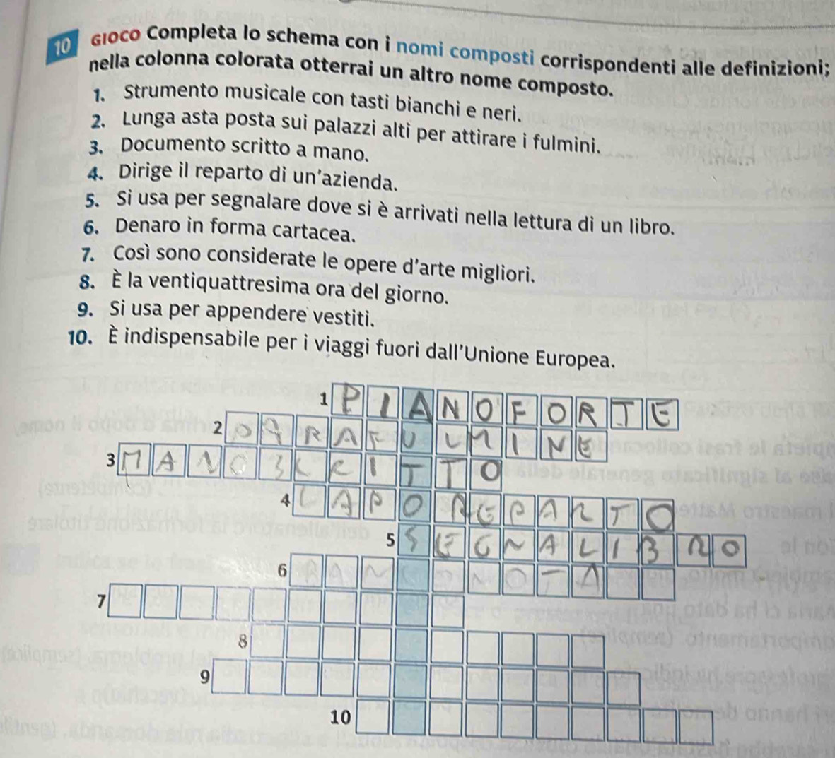 głoco Completa lo schema con i nomi composti corrispondenti alle definizioni; 
nella colonna colorata otterrai un altro nome composto. 
1. Strumento musicale con tasti bianchi e neri. 
2. Lunga asta posta sui palazzi alti per attirare i fulmini. 
3. Documento scritto a mano. 
4. Dirige il reparto di un’azienda. 
5. Si usa per segnalare dove si è arrivati nella lettura di un libro. 
6. Denaro in forma cartacea. 
7. Così sono considerate le opere d'arte migliori. 
8. È la ventiquattresima ora del giorno. 
9. Si usa per appendere vestiti. 
10. È indispensabile per i viaggi fuori dall’Unione Europea.