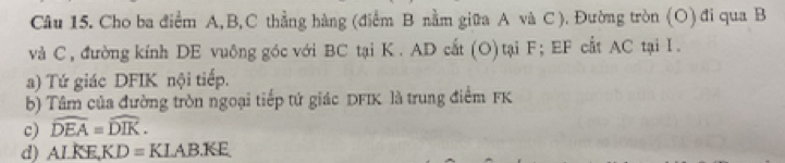 Cho ba điểm A, B, C thẳng hàng (điểm B nằm giữa A và C ). Đường tròn (O) đi qua B
và C, đường kính DE vuông góc với BC tại K. AD cất (O) tại F; EF cất AC tại I. 
a) Tứ giác DFIK nội tiếp. 
b) Tâm của đường tròn ngoại tiếp tứ giác DFIK là trung điểm FK
c) widehat DEA=widehat DIK. 
d) ALKE, KD=KLAB.KE