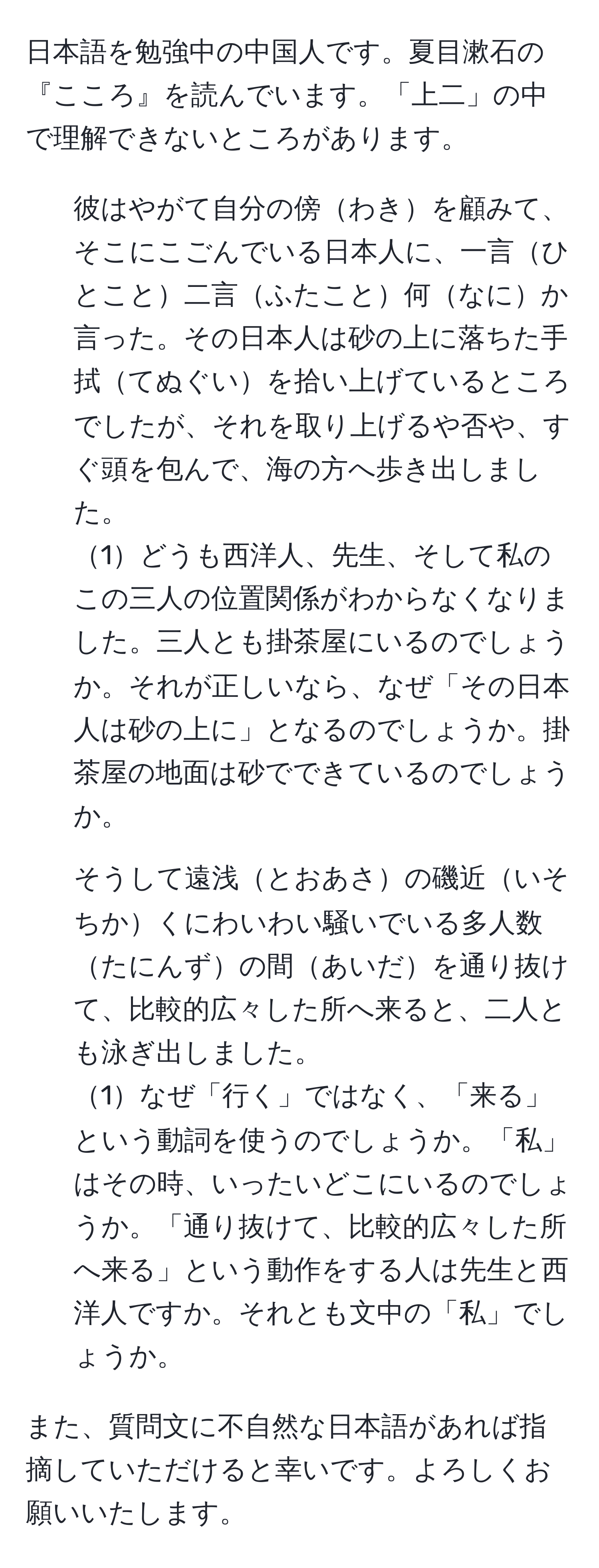 日本語を勉強中の中国人です。夏目漱石の『こころ』を読んでいます。「上二」の中で理解できないところがあります。  
1. 彼はやがて自分の傍わきを顧みて、そこにこごんでいる日本人に、一言ひとこと二言ふたこと何なにか言った。その日本人は砂の上に落ちた手拭てぬぐいを拾い上げているところでしたが、それを取り上げるや否や、すぐ頭を包んで、海の方へ歩き出しました。  
1どうも西洋人、先生、そして私のこの三人の位置関係がわからなくなりました。三人とも掛茶屋にいるのでしょうか。それが正しいなら、なぜ「その日本人は砂の上に」となるのでしょうか。掛茶屋の地面は砂でできているのでしょうか。  

2. そうして遠浅とおあさの磯近いそちかくにわいわい騒いでいる多人数たにんずの間あいだを通り抜けて、比較的広々した所へ来ると、二人とも泳ぎ出しました。  
1なぜ「行く」ではなく、「来る」という動詞を使うのでしょうか。「私」はその時、いったいどこにいるのでしょうか。「通り抜けて、比較的広々した所へ来る」という動作をする人は先生と西洋人ですか。それとも文中の「私」でしょうか。  

また、質問文に不自然な日本語があれば指摘していただけると幸いです。よろしくお願いいたします。