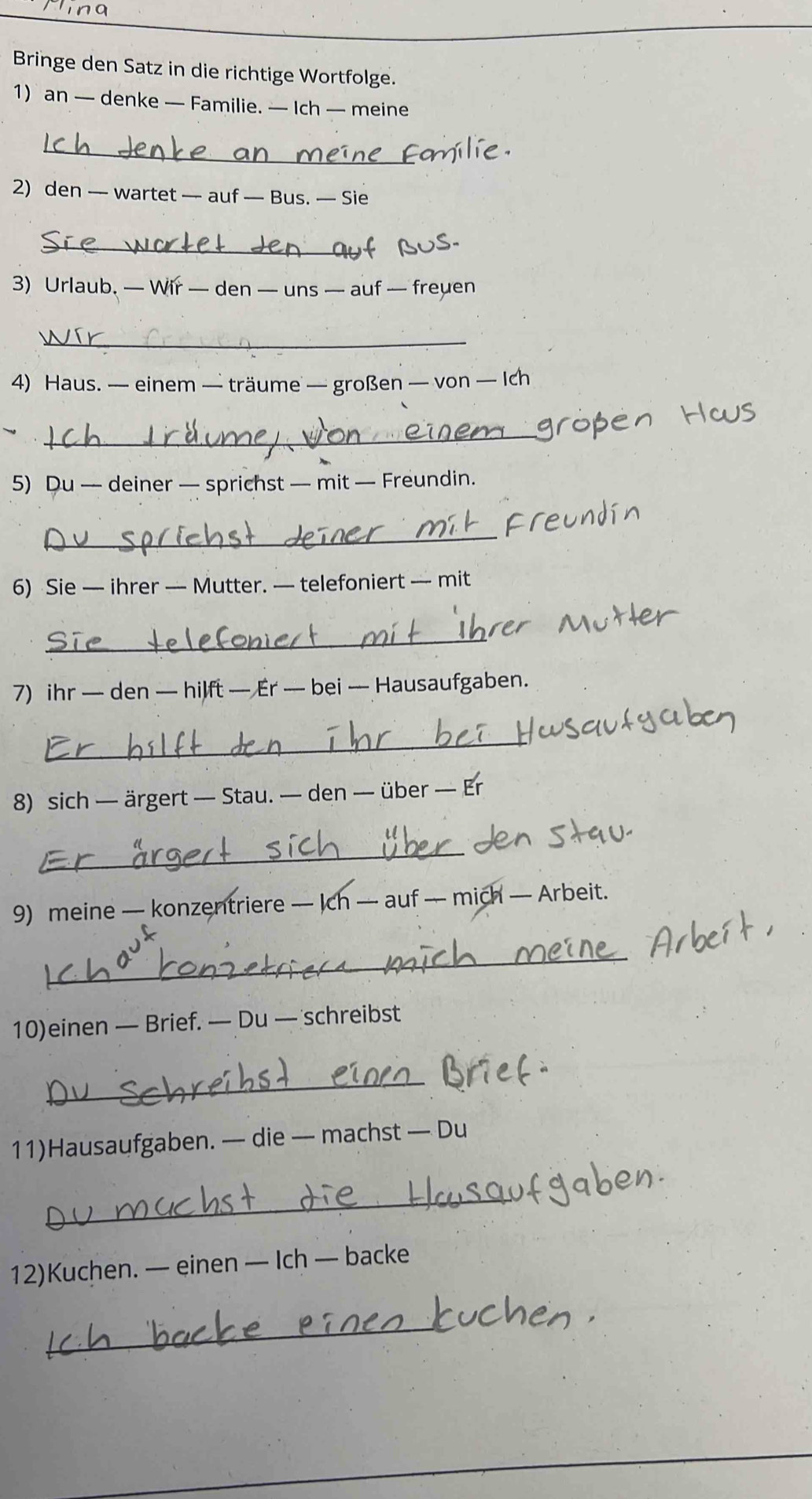 Bringe den Satz in die richtige Wortfolge. 
1) an — denke — Familie. — Ich — meine 
_ 
2) den — wartet — auf — Bus. — Sie 
_ 
3) Urlaub, — Wir — den — uns — auf — freuen 
_ 
4) Haus. — einem — träume — großen — von — Ich 
_ 
5) Du — deiner — sprichst — mit — Freundin. 
_ 
6) Sie — ihrer — Mutter. — telefoniert — mit 
_ 
7) ihr — den — hilft — Er — bei — Hausaufgaben. 
_ 
8) sich — ärgert — Stau. — den — über — Er 
_ 
9) meine — konzentriere — Ich — auf — mich — Arbeit. 
_ 
10)einen — Brief. — Du — schreibst 
_ 
11)Hausaufgaben. — die — machst — Du 
_ 
12)Kuchen. — einen — Ich — backe 
_