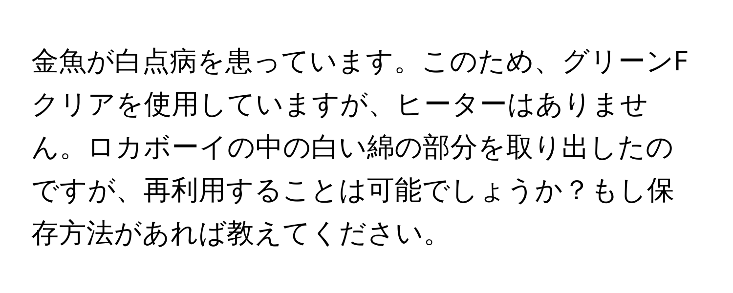 金魚が白点病を患っています。このため、グリーンFクリアを使用していますが、ヒーターはありません。ロカボーイの中の白い綿の部分を取り出したのですが、再利用することは可能でしょうか？もし保存方法があれば教えてください。