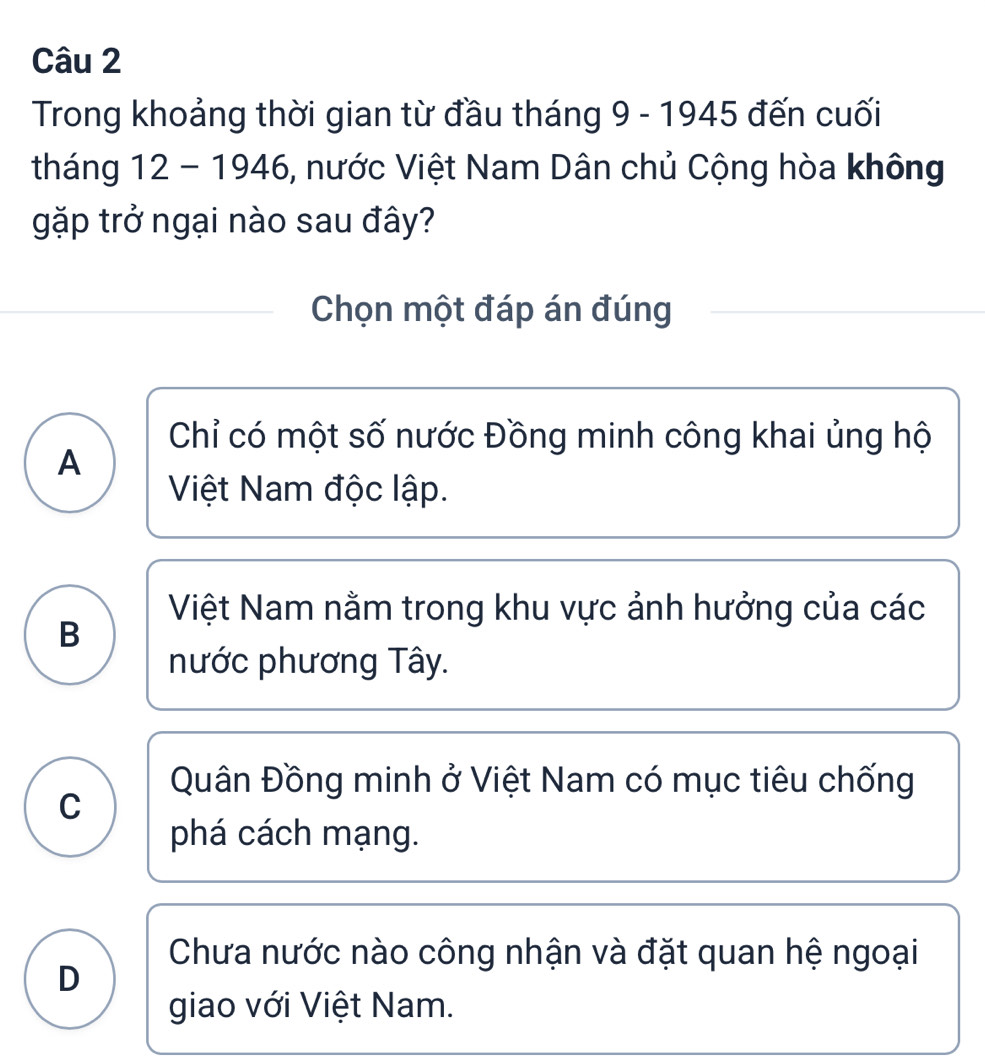 Trong khoảng thời gian từ đầu tháng 9 - 1945 đến cuối
tháng 12 - 1946, nước Việt Nam Dân chủ Cộng hòa không
gặp trở ngại nào sau đây?
Chọn một đáp án đúng
Chỉ có một số nước Đồng minh công khai ủng hộ
A
Việt Nam độc lập.
Việt Nam nằm trong khu vực ảnh hưởng của các
B
nước phương Tây.
Quân Đồng minh ở Việt Nam có mục tiêu chống
C
phá cách mạng.
Chưa nước nào công nhận và đặt quan hệ ngoại
D
giao với Việt Nam.