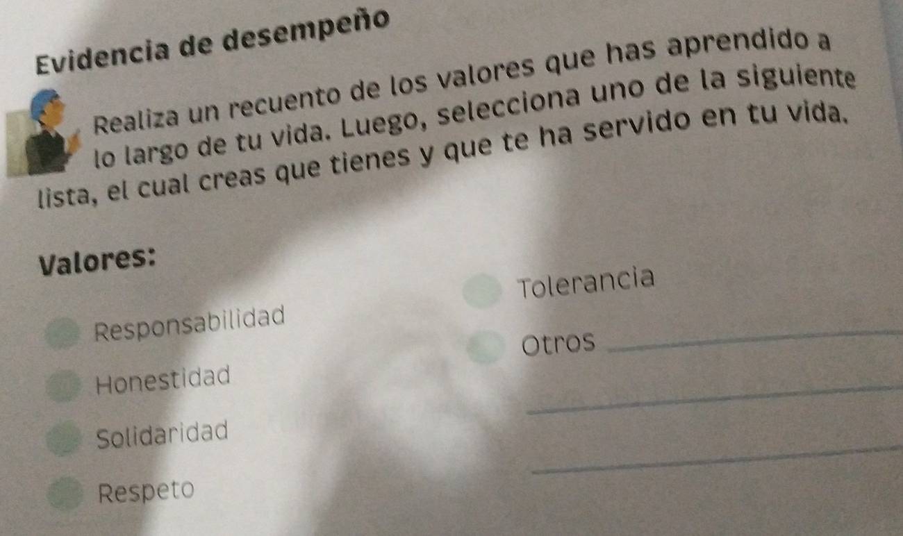 Evidencia de desempeño 
Realiza un recuento de los valores que has aprendido a 
lo largo de tu vida. Luego, selecciona uno de la siguiente 
lista, el cual creas que tienes y que te ha servido en tu vida. 
Valores: 
Responsabilidad Tolerancia 
Otros 
Honestidad 
_ 
_ 
Solidaridad 
Respeto