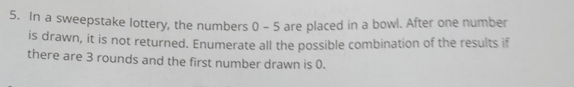 In a sweepstake lottery, the numbers 0 - 5 are placed in a bowl. After one number 
is drawn, it is not returned. Enumerate all the possible combination of the results if 
there are 3 rounds and the first number drawn is 0.