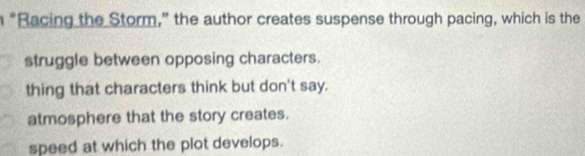 "Racing the Storm," the author creates suspense through pacing, which is the
struggle between opposing characters.
thing that characters think but don't say.
atmosphere that the story creates.
speed at which the plot develops.