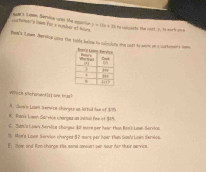 Sam's Lawn Service uses the equation
sustomer's lawn for x number of hours. y=15x+25 To colquiste the cos 7.y , to work un a
Ron's Lawn Service uses the table below to colculate the cast to work on a customer's lawn
Which statement(s) are true?
A. Sam's Lawn Service charges an initial fee of $15.
B. Ron's Lawn Service charges an initial fee of $15.
C. Sam's Lawn Service charges $2 more per hour than Ron's Lawn Service.
D. Ron's Lawn Service charges $2 more per hour than Sam's Lawn Service.
E, Sam and Ron charge the same amount per hour for their service.