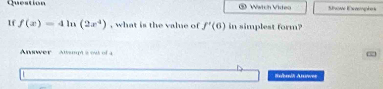 Question Watch Video Show Exampies 
1f f(x)=4ln (2x^4) , what is the value of f'(6) in simplest form? 
Answer Attenpt a out of 
Submit Answer