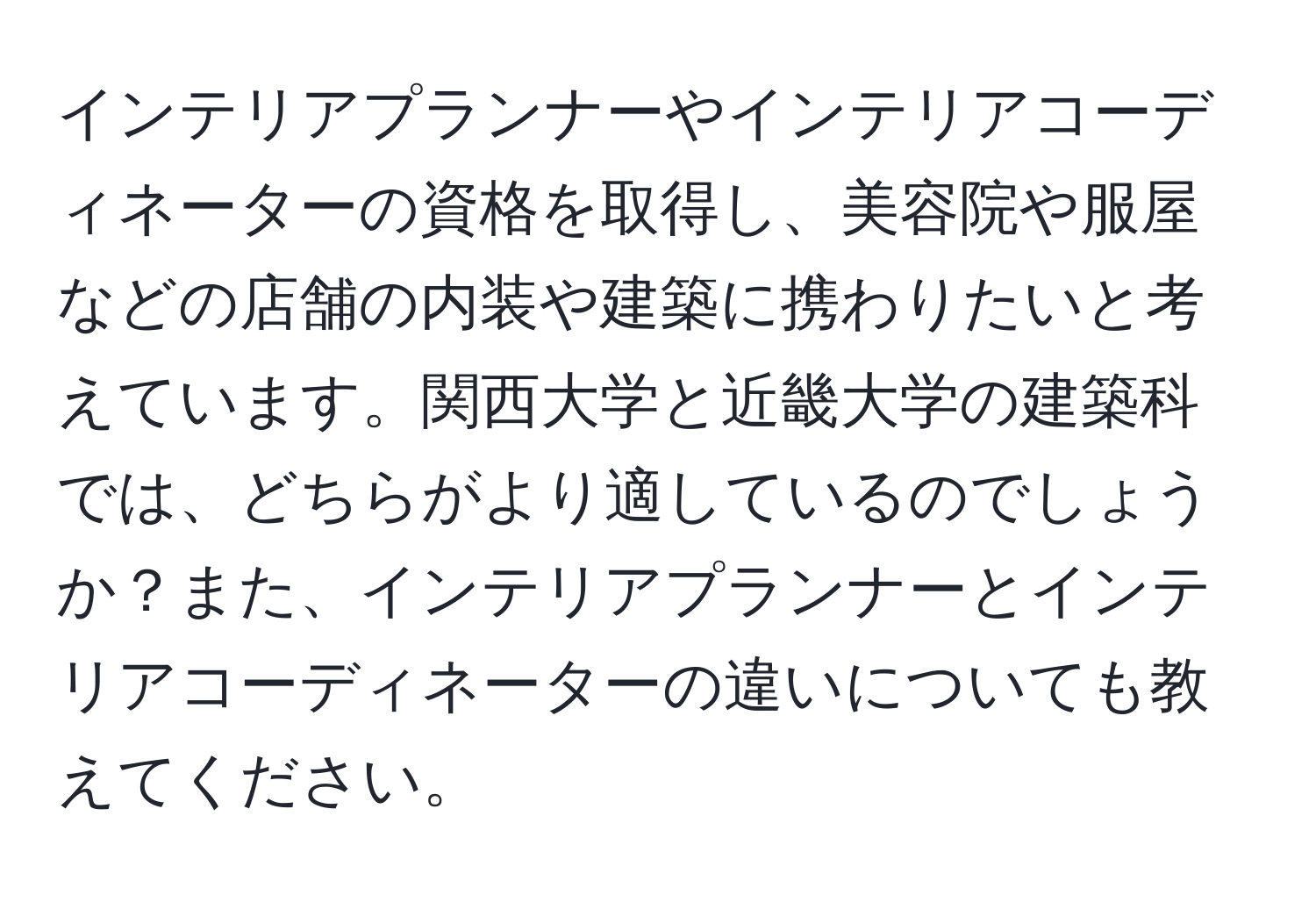 インテリアプランナーやインテリアコーディネーターの資格を取得し、美容院や服屋などの店舗の内装や建築に携わりたいと考えています。関西大学と近畿大学の建築科では、どちらがより適しているのでしょうか？また、インテリアプランナーとインテリアコーディネーターの違いについても教えてください。